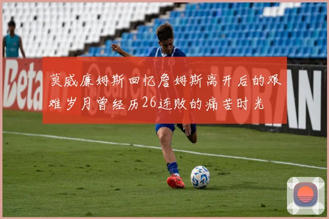莫威廉姆斯回忆詹姆斯离开后的艰难岁月曾经历26连败的痛苦时光