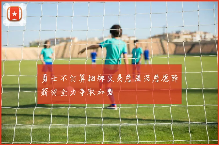 勇士不打算捆绑交易詹眉若詹愿降薪将全力争取加盟