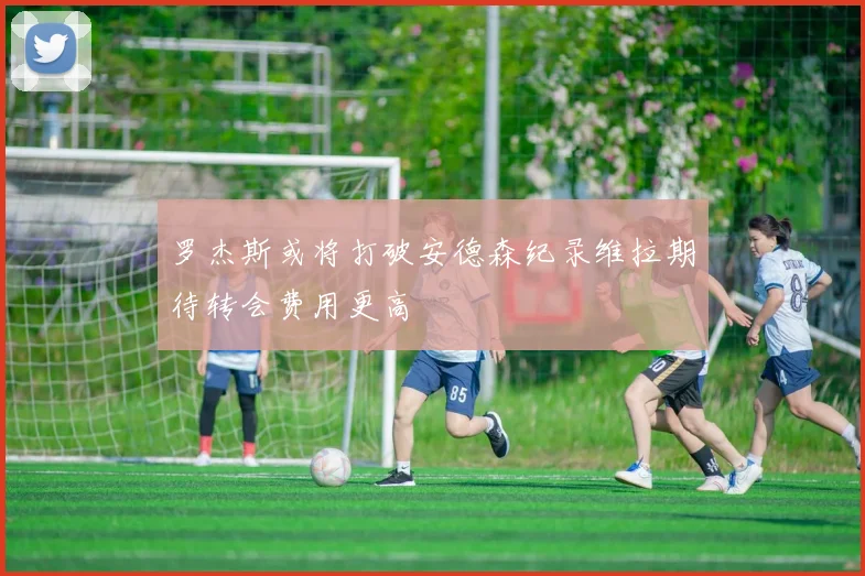 罗杰斯或将打破安德森纪录维拉期待转会费用更高