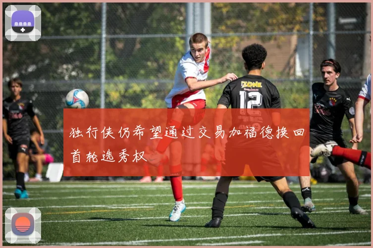 独行侠仍希望通过交易加福德换回首轮选秀权