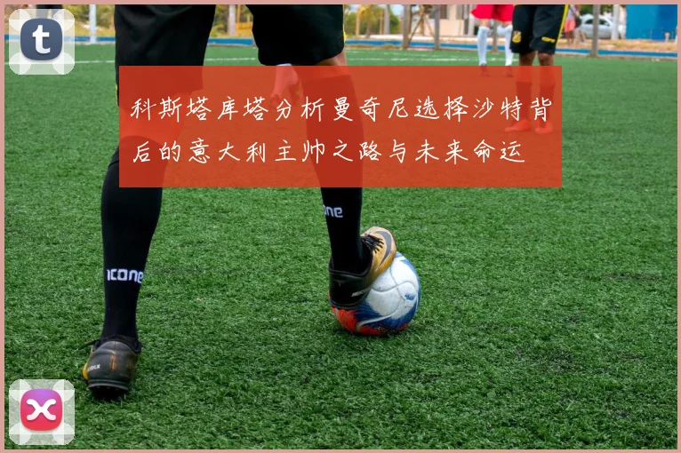 科斯塔库塔分析曼奇尼选择沙特背后的意大利主帅之路与未来命运