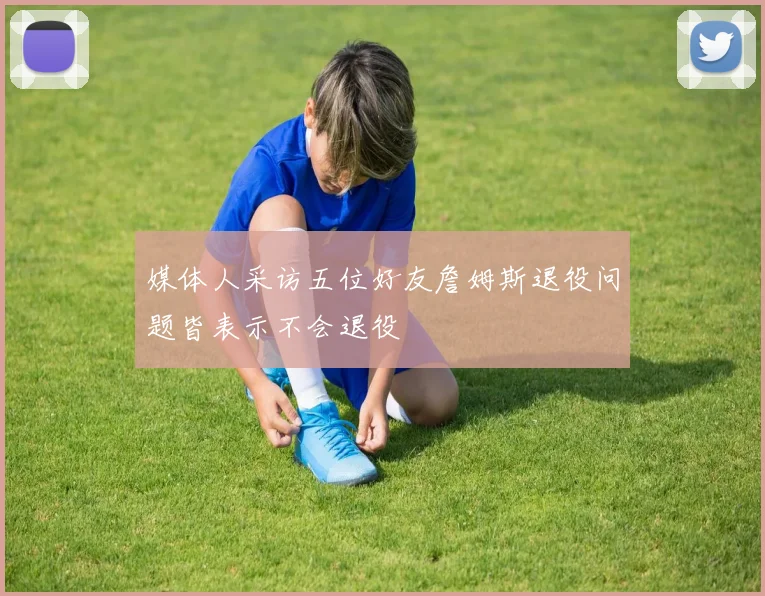 媒体人采访五位好友詹姆斯退役问题皆表示不会退役
