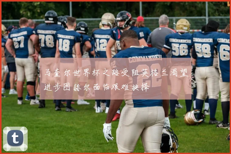 马奎尔世界杯之路受阻英格兰渴望进步图赫尔面临艰难抉择