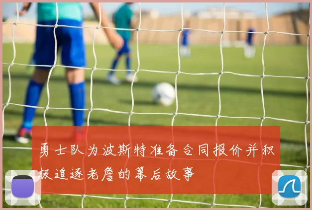 勇士队为波斯特准备合同报价并积极追逐老詹的幕后故事