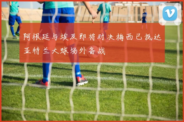 阿根廷与埃及即将对决梅西已抵达亚特兰大球场外备战