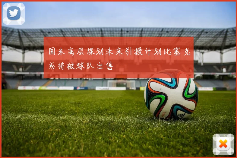 国米高层谋划未来引援计划比塞克或将被球队出售