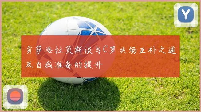 贡萨洛拉莫斯谈与C罗共场互补之道及自我准备的提升