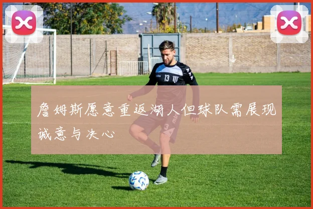 詹姆斯愿意重返湖人但球队需展现诚意与决心